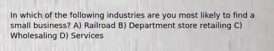 In which of the following industries are you most likely to find a small business? A) Railroad B) Department store retailing C) Wholesaling D) Services