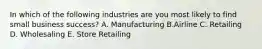 In which of the following industries are you most likely to find small business success? A. Manufacturing B.Airline C. Retailing D. Wholesaling E. Store Retailing