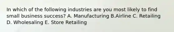 In which of the following industries are you most likely to find small business success? A. Manufacturing B.Airline C. Retailing D. Wholesaling E. Store Retailing