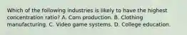 Which of the following industries is likely to have the highest concentration ratio? A. Corn production. B. Clothing manufacturing. C. Video game systems. D. College education.