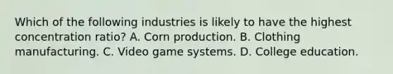 Which of the following industries is likely to have the highest concentration ratio? A. Corn production. B. Clothing manufacturing. C. Video game systems. D. College education.