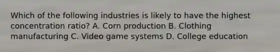 Which of the following industries is likely to have the highest concentration ratio? A. Corn production B. Clothing manufacturing C. Video game systems D. College education