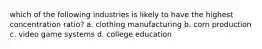 which of the following industries is likely to have the highest concentration ratio? a. clothing manufacturing b. corn production c. video game systems d. college education