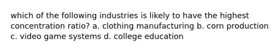 which of the following industries is likely to have the highest concentration ratio? a. clothing manufacturing b. corn production c. video game systems d. college education