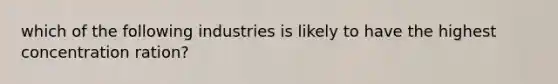 which of the following industries is likely to have the highest concentration ration?