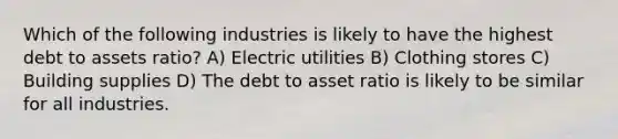 Which of the following industries is likely to have the highest debt to assets ratio? A) Electric utilities B) Clothing stores C) Building supplies D) The debt to asset ratio is likely to be similar for all industries.