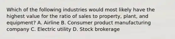 Which of the following industries would most likely have the highest value for the ratio of sales to property, plant, and equipment? A. Airline B. Consumer product manufacturing company C. Electric utility D. Stock brokerage