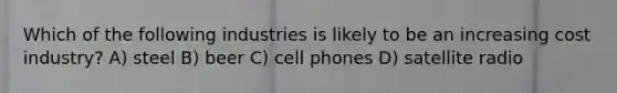 Which of the following industries is likely to be an increasing cost industry? A) steel B) beer C) cell phones D) satellite radio