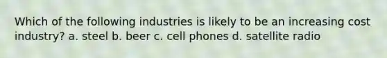 Which of the following industries is likely to be an increasing cost industry? a. steel b. beer c. cell phones d. satellite radio