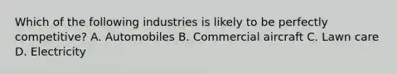 Which of the following industries is likely to be perfectly​ competitive? A. Automobiles B. Commercial aircraft C. Lawn care D. Electricity