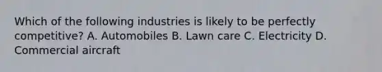 Which of the following industries is likely to be perfectly​ competitive? A. Automobiles B. Lawn care C. Electricity D. Commercial aircraft