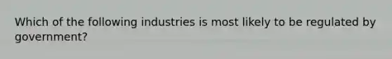 Which of the following industries is most likely to be regulated by government?