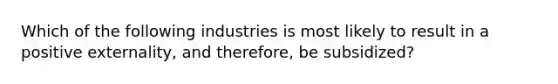 Which of the following industries is most likely to result in a positive externality, and therefore, be subsidized?