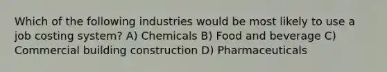 Which of the following industries would be most likely to use a job costing system? A) Chemicals B) Food and beverage C) Commercial building construction D) Pharmaceuticals