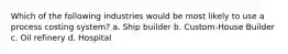 Which of the following industries would be most likely to use a process costing system? a. Ship builder b. Custom-House Builder c. Oil refinery d. Hospital
