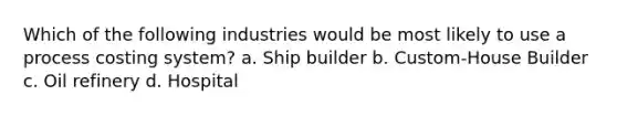 Which of the following industries would be most likely to use a process costing system? a. Ship builder b. Custom-House Builder c. Oil refinery d. Hospital