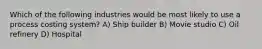 Which of the following industries would be most likely to use a process costing system? A) Ship builder B) Movie studio C) Oil refinery D) Hospital