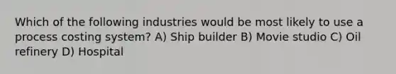 Which of the following industries would be most likely to use a process costing system? A) Ship builder B) Movie studio C) Oil refinery D) Hospital