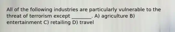 All of the following industries are particularly vulnerable to the threat of terrorism except ________. A) agriculture B) entertainment C) retailing D) travel