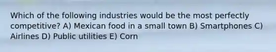 Which of the following industries would be the most perfectly competitive? A) Mexican food in a small town B) Smartphones C) Airlines D) Public utilities E) Corn