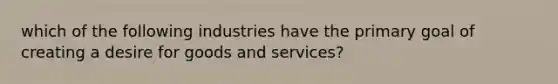 which of the following industries have the primary goal of creating a desire for goods and services?