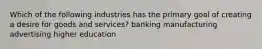 Which of the following industries has the primary goal of creating a desire for goods and services? banking manufacturing advertising higher education