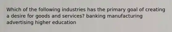 Which of the following industries has the primary goal of creating a desire for goods and services? banking manufacturing advertising higher education