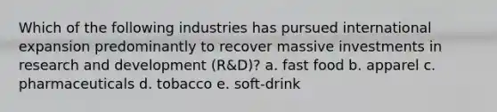 Which of the following industries has pursued international expansion predominantly to recover massive investments in research and development (R&D)? a. fast food b. apparel c. pharmaceuticals d. tobacco e. soft-drink