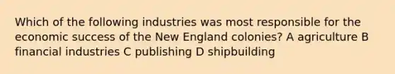 Which of the following industries was most responsible for the economic success of the New England colonies? A agriculture B financial industries C publishing D shipbuilding