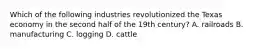 Which of the following industries revolutionized the Texas economy in the second half of the 19th century? A. railroads B. manufacturing C. logging D. cattle