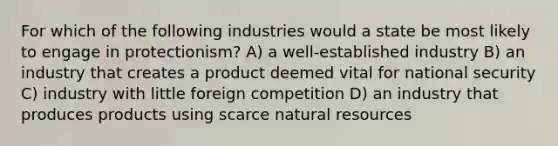 For which of the following industries would a state be most likely to engage in protectionism? A) a well-established industry B) an industry that creates a product deemed vital for national security C) industry with little foreign competition D) an industry that produces products using scarce natural resources