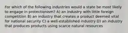 For which of the following industries would a state be most likely to engage in protectionism? A) an industry with little foreign competition B) an industry that creates a product deemed vital for national security C) a well-established industry D) an industry that produces products using scarce natural resources