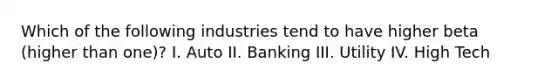 Which of the following industries tend to have higher beta (higher than one)? I. Auto II. Banking III. Utility IV. High Tech