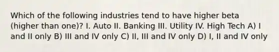 Which of the following industries tend to have higher beta (higher than one)? I. Auto II. Banking III. Utility IV. High Tech A) I and II only B) III and IV only C) II, III and IV only D) I, II and IV only