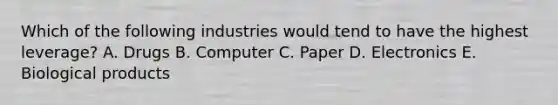 Which of the following industries would tend to have the highest leverage? A. Drugs B. Computer C. Paper D. Electronics E. Biological products