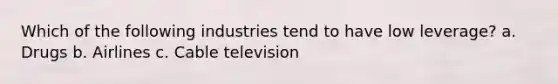 Which of the following industries tend to have low leverage? a. Drugs b. Airlines c. Cable television