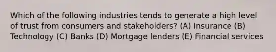 Which of the following industries tends to generate a high level of trust from consumers and stakeholders? (A) Insurance (B) Technology (C) Banks (D) Mortgage lenders (E) Financial services