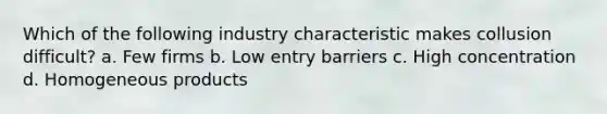 Which of the following industry characteristic makes collusion difficult? a. Few firms b. Low entry barriers c. High concentration d. Homogeneous products