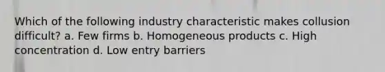 Which of the following industry characteristic makes collusion difficult? a. Few firms b. Homogeneous products c. High concentration d. Low entry barriers