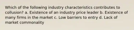 Which of the following industry characteristics contributes to collusion? a. Existence of an industry price leader b. Existence of many firms in the market c. Low barriers to entry d. Lack of market commonality