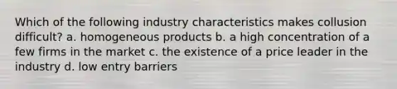 Which of the following industry characteristics makes collusion difficult? a. homogeneous products b. a high concentration of a few firms in the market c. the existence of a price leader in the industry d. low entry barriers