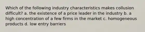 Which of the following industry characteristics makes collusion difficult? a. the existence of a price leader in the industry b. a high concentration of a few firms in the market c. homogeneous products d. low entry barriers