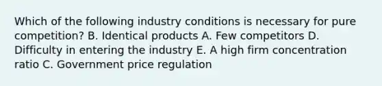 Which of the following industry conditions is necessary for pure competition? B. Identical products A. Few competitors D. Difficulty in entering the industry E. A high firm concentration ratio C. Government price regulation