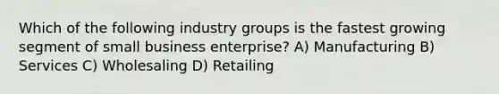 Which of the following industry groups is the fastest growing segment of small business enterprise? A) Manufacturing B) Services C) Wholesaling D) Retailing