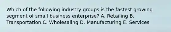 Which of the following industry groups is the fastest growing segment of small business​ enterprise? A. Retailing B. Transportation C. Wholesaling D. Manufacturing E. Services