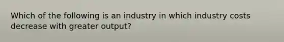 Which of the following is an industry in which industry costs decrease with greater output?