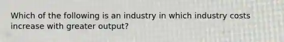 Which of the following is an industry in which industry costs increase with greater output?