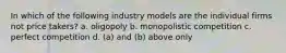 In which of the following industry models are the individual firms not price takers? a. oligopoly b. monopolistic competition c. perfect competition d. (a) and (b) above only