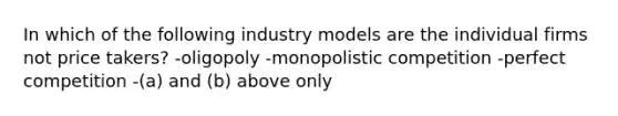 In which of the following industry models are the individual firms not price takers? -oligopoly -monopolistic competition -perfect competition -(a) and (b) above only