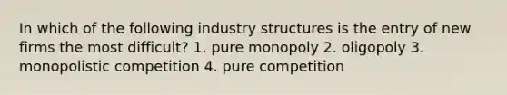 In which of the following industry structures is the entry of new firms the most difficult? 1. pure monopoly 2. oligopoly 3. monopolistic competition 4. pure competition